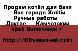 Продам котёл для бани  - Все города Хобби. Ручные работы » Другое   . Камчатский край,Вилючинск г.